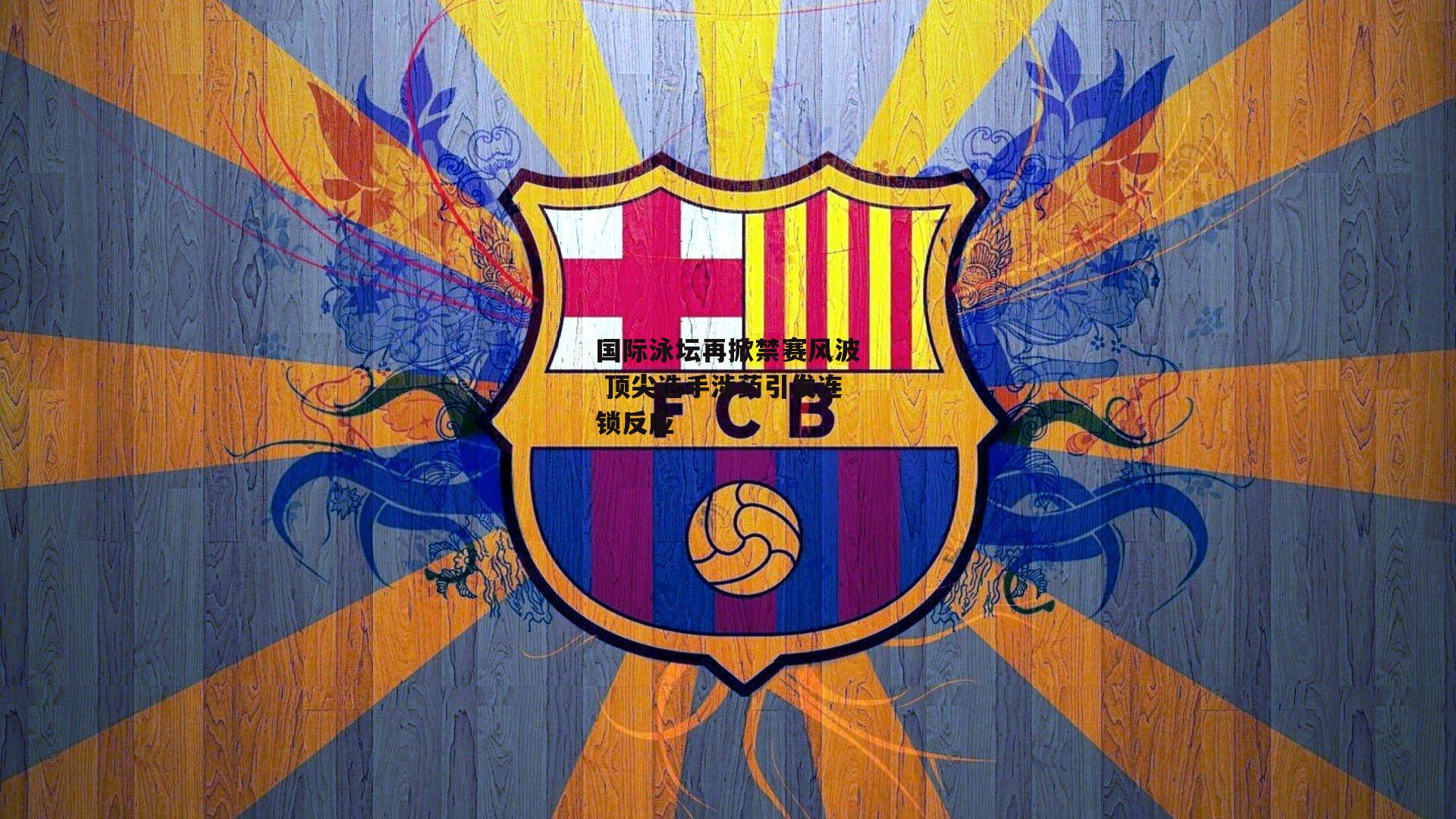 国际泳坛再掀禁赛风波 顶尖选手涉药引发连锁反应