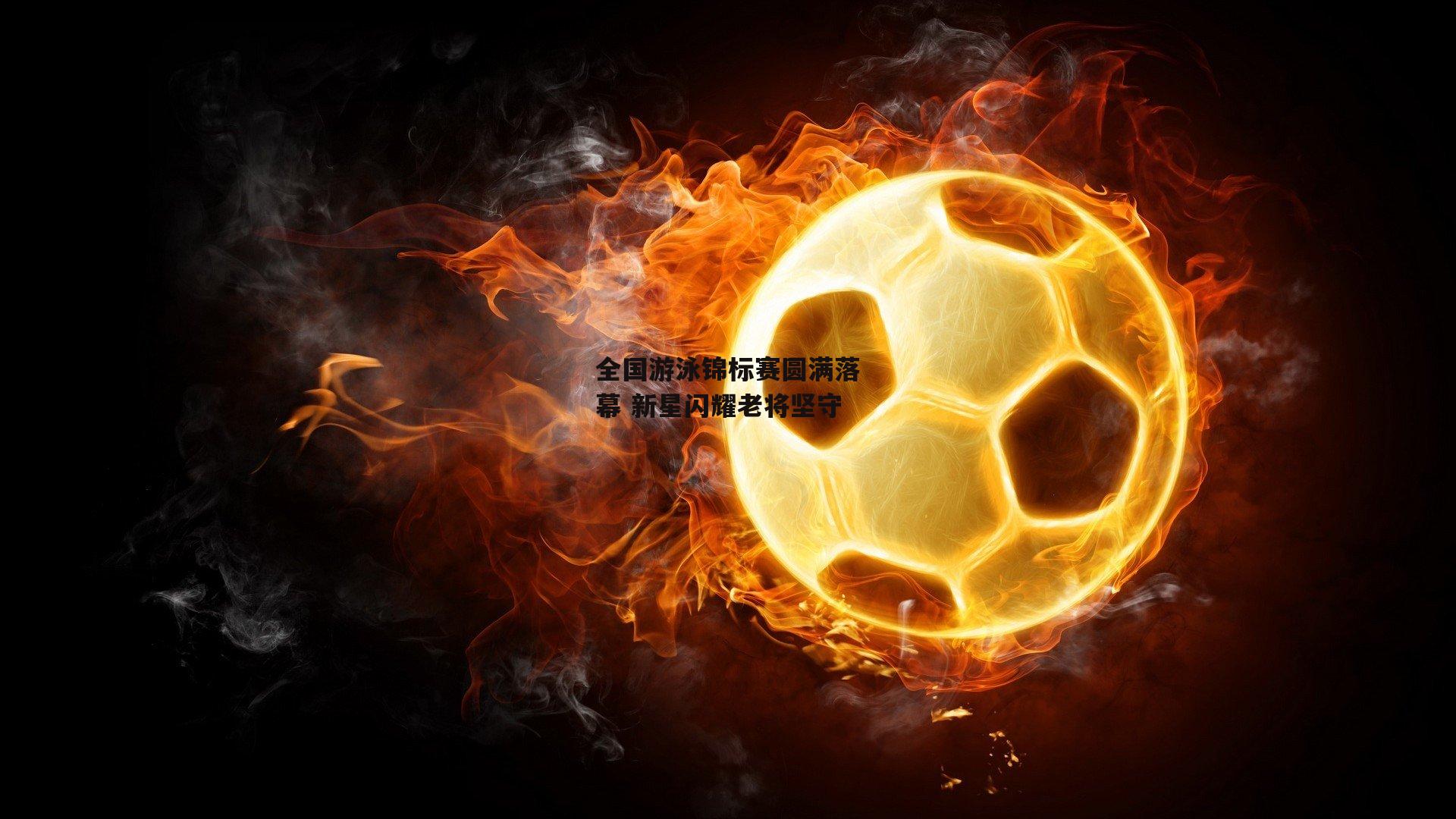 全国游泳锦标赛圆满落幕 新星闪耀老将坚守